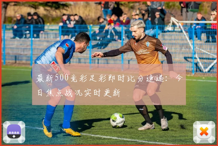 最新500竞彩足彩即时比分速递：今日焦点战况实时更新