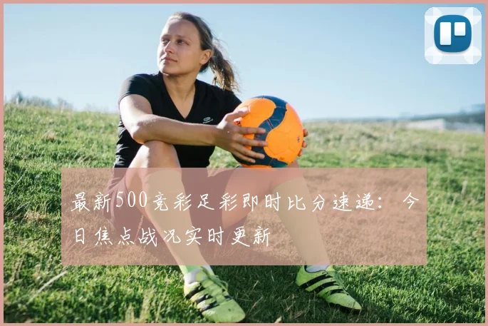 最新500竞彩足彩即时比分速递：今日焦点战况实时更新