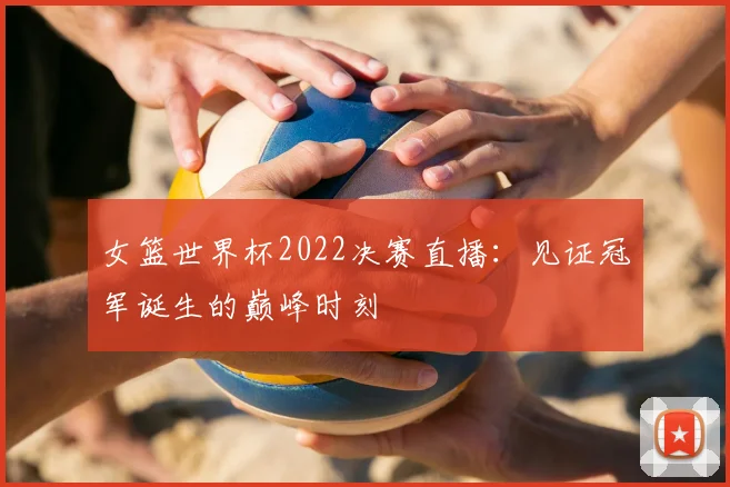 女篮世界杯2022决赛直播：见证冠军诞生的巅峰时刻