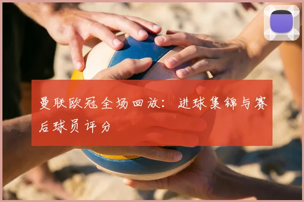 曼联欧冠全场回放：进球集锦与赛后球员评分