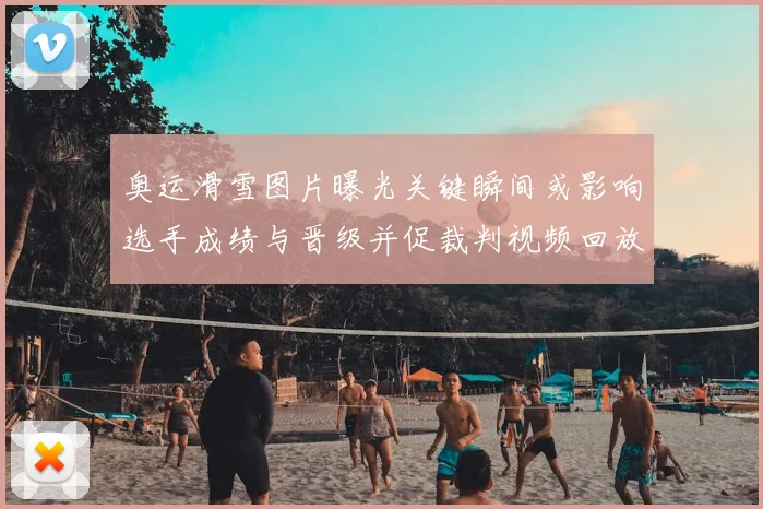 奥运滑雪图片曝光关键瞬间或影响选手成绩与晋级并促裁判视频回放