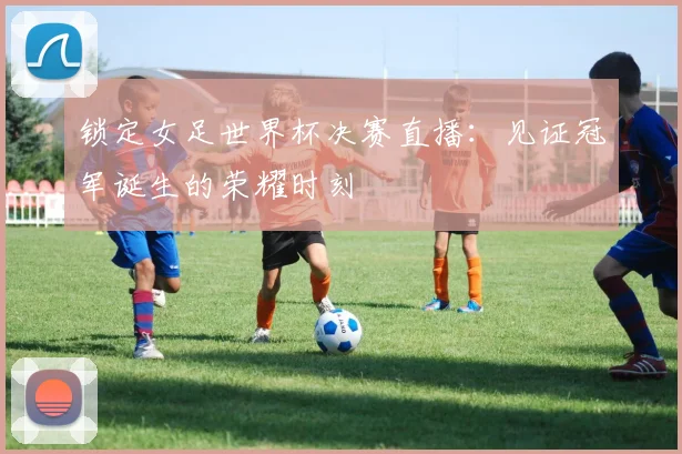 锁定女足世界杯决赛直播：见证冠军诞生的荣耀时刻