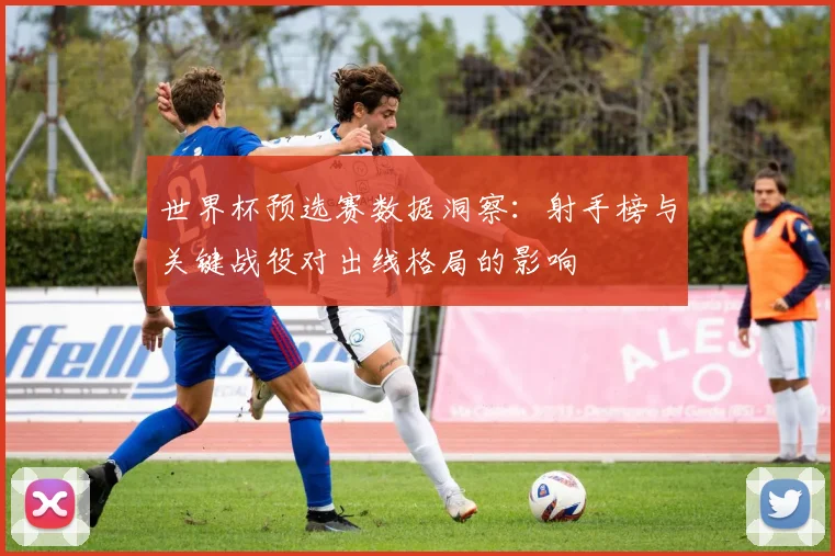 世界杯预选赛数据洞察：射手榜与关键战役对出线格局的影响